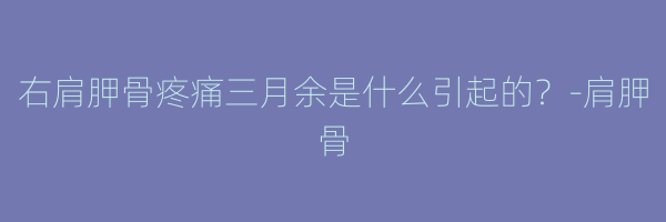 右肩胛骨疼痛三月余是什么引起的？-肩胛骨